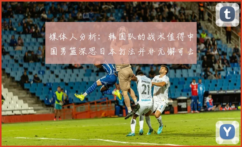 媒体人分析：韩国队的战术值得中国男篮深思日本打法并非无懈可击
