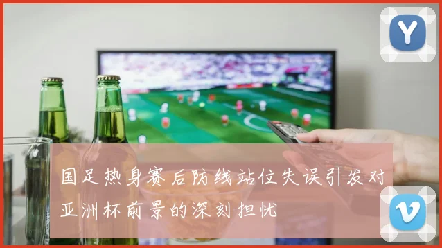 国足热身赛后防线站位失误引发对亚洲杯前景的深刻担忧
