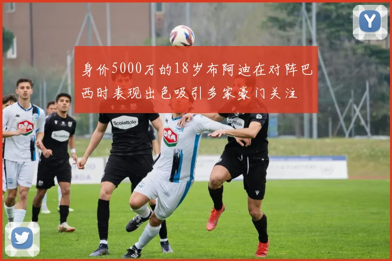 身价5000万的18岁布阿迪在对阵巴西时表现出色吸引多家豪门关注