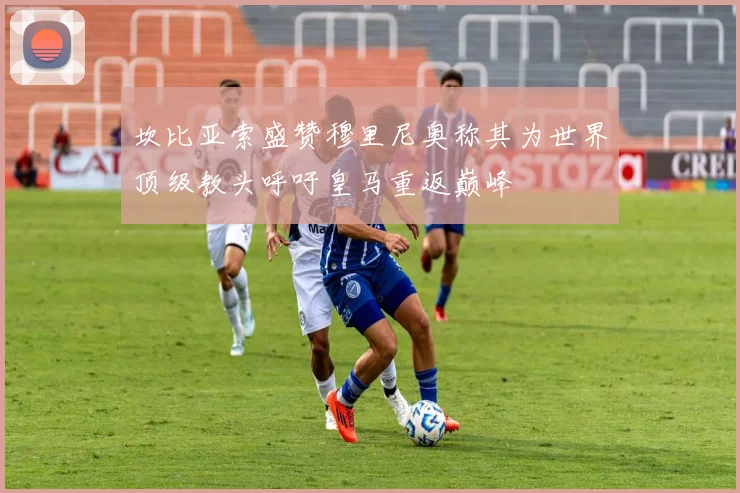 坎比亚索盛赞穆里尼奥称其为世界顶级教头呼吁皇马重返巅峰
