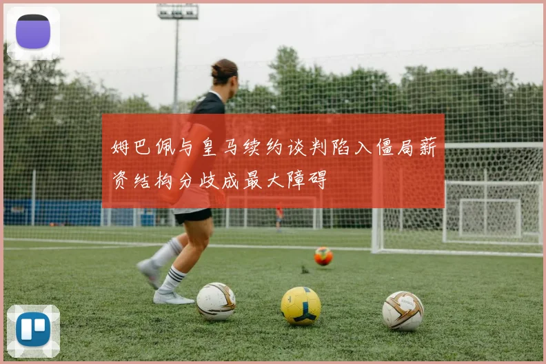 姆巴佩与皇马续约谈判陷入僵局薪资结构分歧成最大障碍