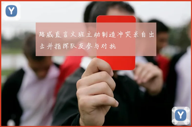 路威直言文班主动制造冲突亲自出击并指挥队友参与对抗