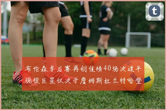 布伦森季后赛再创佳绩40场次追平现役巨星仅次于詹姆斯杜兰特哈登