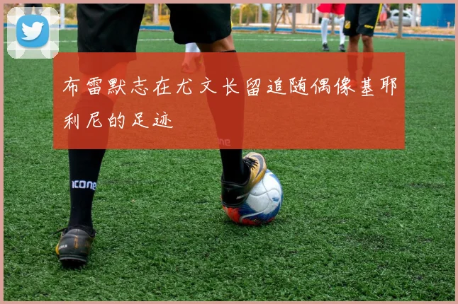 布雷默志在尤文长留追随偶像基耶利尼的足迹