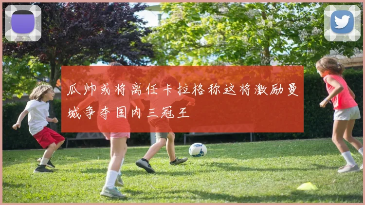 瓜帅或将离任卡拉格称这将激励曼城争夺国内三冠王