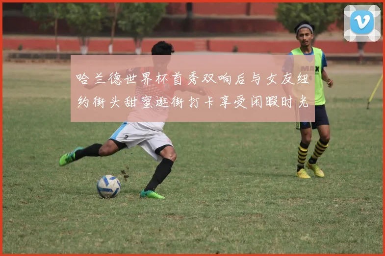 哈兰德世界杯首秀双响后与女友纽约街头甜蜜逛街打卡享受闲暇时光