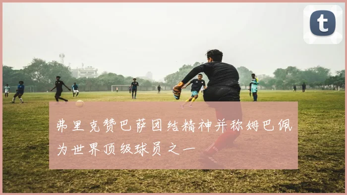 弗里克赞巴萨团结精神并称姆巴佩为世界顶级球员之一