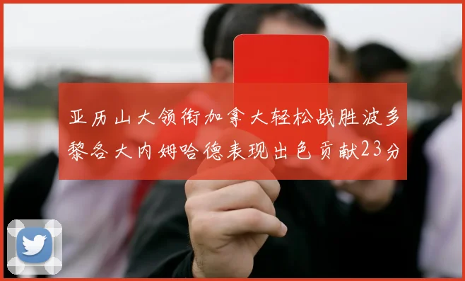亚历山大领衔加拿大轻松战胜波多黎各大内姆哈德表现出色贡献23分