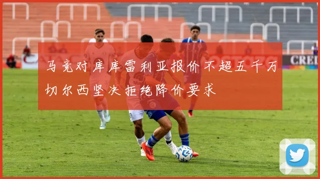 马竞对库库雷利亚报价不超五千万切尔西坚决拒绝降价要求