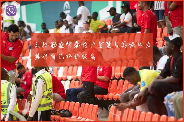 瓦格勒盛赞泰伦卢智慧与真诚认为其对自己评价极高