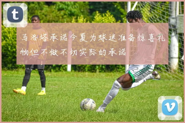 马洛塔承诺今夏为球迷准备惊喜礼物但不做不切实际的承诺