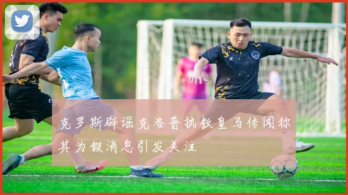 克罗斯辟谣克洛普执教皇马传闻称其为假消息引发关注