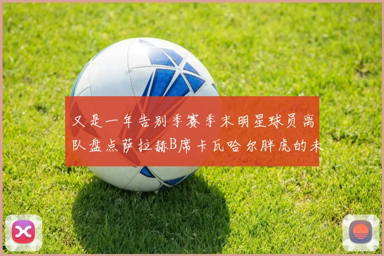 又是一年告别季赛季末明星球员离队盘点萨拉赫B席卡瓦哈尔胖虎的未来去向